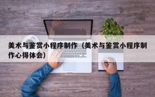 德阳美术与鉴赏小程序制作（美术与鉴赏小程序制作心得体会）