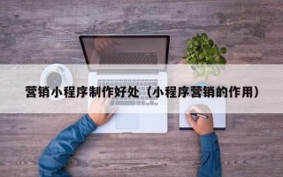 德阳营销小程序制作好处（小程序营销的作用）